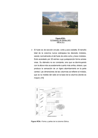  El fuste es de sección circular, corta y poco esbelta. El tamaño
total de la columna nunca sobrepasa los dieciséis módulos,
siendo normalmente el del fuste de entre ocho y trece módulos.
Está acanalado por 20 estrías cuya yuxtaposición forma aristas
vivas. Su diámetro no es constante, sino que va disminuyendo
con la altura más acusadamente cuanto más arriba, éntasis, que
produce la sensación de un ligero abombamiento en la parte
central. Las dimensiones de las columnas se refieren al módulo,
que es la medida del radio en la base de la columna (donde es
mayor). [15]
Figura Nº24.- Forma y partes de la columna Dórica.
Figura Nº23.-
El Partenón de Atenas (447-
438 a. C.).
 