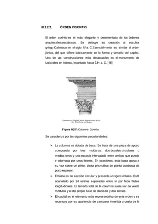 III.2.2.2. ÓRDEN CORINTIO
El orden corintio es el más elegante y ornamentado de los órdenes
arquitectónicosclásicos. Se atribuye su creación al escultor
griego Calímaco en el siglo IV a. C.Esencialmente es similar al orden
jónico, del que difiere básicamente en la forma y tamaño del capitel.
Una de las construcciones más destacables es el monumento de
Lisícrates en Atenas, levantado hacia 334 a. C. [15]
Figura N25º.-Columna Corintia.
Se caracteriza por las siguientes peculiaridades:
 La columna va dotada de basa. Se trata de una pieza de apoyo
compuesta por tres molduras: dos boceles circulares o
medios toros y una escocia intercalada entre ambos que puede
ir adornada por unos listeles. En ocasiones, esta basa apoya a
su vez sobre un plinto, pieza prismática de planta cuadrada de
poco espesor.
 El fuste es de sección circular y presenta un ligero éntasis. Está
acanalado por 24 estrías separadas entre sí por finos filetes
longitudinales. El tamaño total de la columna suele ser de veinte
módulos y el del propio fuste de dieciséis y dos tercios.
 El capitel es el elemento más representativo de este orden y se
reconoce por su apariencia de campana invertida o cesta de la
 