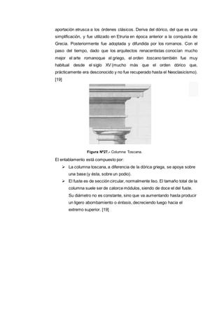 aportación etrusca a los órdenes clásicos. Deriva del dórico, del que es una
simplificación, y fue utilizado en Etruria en época anterior a la conquista de
Grecia. Posteriormente fue adoptada y difundida por los romanos. Con el
paso del tiempo, dado que los arquitectos renacentistas conocían mucho
mejor el arte romanoque el griego, el orden toscano también fue muy
habitual desde el siglo XV (mucho más que el orden dórico que,
prácticamente era desconocido y no fue recuperado hasta el Neoclasicismo).
[19]
Figura Nº27.- Columna Toscana.
El entablamento está compuesto por:
 La columna toscana, a diferencia de la dórica griega, se apoya sobre
una base (y ésta, sobre un podio).
 El fuste es de sección circular, normalmente liso. El tamaño total de la
columna suele ser de catorce módulos, siendo de doce el del fuste.
Su diámetro no es constante, sino que va aumentando hasta producir
un ligero abombamiento o éntasis, decreciendo luego hacia el
extremo superior. [19]
 