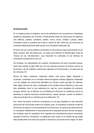 INTRODUCCIÓN
En su trabajo práctico el ingeniero civil ha de enfrentarse con muy diversos e importantes
problemas planteados por el terreno. Prácticamente todas las estructuras de ingeniería
civil, edificios, puentes, carreteras, túneles, muros, torres, canales o presas, deben
cimentarse sobre la superficie de la tierra o dentro de ella. Para que una estructura se
comporte satisfactoriamente debe poseer una cimentación adecuada. [6]
El hecho de que muchos edificios construidos en otras épocas hayan permanecido en pie
hasta nuestros días demuestra que, a lo largo de la Historia, ha existido algún modo de
"Ciencia de las cimentaciones", cuyo desarrollo ha culminado en las técnicas de
cimentación actualmente en uso. [7]
Sin embargo, los antecedentes de nuestras cimentaciones son poco conocidos porque,
hasta bien entrado el siglo XVIII, hay una casi absoluta ausencia de doctrina acerca de
las teorías y de los métodos constructivos aplicados al dimensionado y a la ejecución de
los cimientos. [7]
Acerca de estas cuestiones, solamente existen unas pocas reglas, dispersas e
inconexas, contenidas en la normativa interna de algunas órdenes religiosas medievales
y en los tratados de construcción difundidos por Europa a partir del siglo XV. Además,
tales reglas siempre han sido consideradas como simples hechos históricos y nunca han
sido analizadas como lo que realmente son, esto es, como resultados de sucesivos
ensayos hechos por el Hombre con la finalidad de solucionar los problemas que le ha
planteado el conjunto estructura-cimiento-terreno, desde siempre, cuando ha llevado a
cabo ese acto libre de su voluntad que es la edificación. [7]
Con cierta frecuencia el término cimentación se usa para identificar el solo elemento
estructural del mencionado sistema de soporte; pero, al considerar la decisiva incidencia
del terreno de apoyo en el comportamiento de la estructura, se aprecia que tales términos
no consideran debidamente la trascendencia de la respuesta de dicho terreno de apoyo.
Sin embargo, para los propósitos de la ingeniería de cimentaciones parece conveniente
asignarle al término cimentación un significado más amplio, en el sentido de que cobije
toda aquella parte de la obra que soporta la estructura y la acción de las cargas. Es decir
 