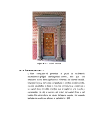 Figura Nº28.- Columna Toscana
III.2.8. ÓRDEN COMPUESTO
El orden compuesto no pertenece al grupo de los órdenes
arquitectónicos griegos (dórico,jónico y corintio), sino que, con
el toscano, es uno de las aportaciones romanas a los órdenes clásicos.
En proporciones y elementos compositivos es idéntico al orden corintio,
con dos salvedades: la basa es más rica en molduras y se asemeja a
un capitel dórico invertido, mientras que el capitel es una mezcla o
composición (de ahí el nombre del orden) del capitel jónico y del
corintio. Del primero toma las volutas de la parte superior y del segundo
las hojas de acanto que adornan la parte inferior. [20]
 