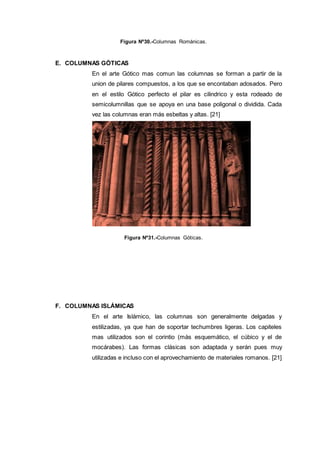 Figura Nº30.-Columnas Románicas.
E. COLUMNAS GÓTICAS
En el arte Gótico mas comun las columnas se forman a partir de la
union de pilares compuestos, a los que se encontaban adosados. Pero
en el estilo Gótico perfecto el pilar es cilindrico y esta rodeado de
semicolumnillas que se apoya en una base poligonal o dividida. Cada
vez las columnas eran más esbeltas y altas. [21]
Figura Nº31.-Columnas Góticas.
F. COLUMNAS ISLÁMICAS
En el arte Islámico, las columnas son generalmente delgadas y
estilizadas, ya que han de soportar techumbres ligeras. Los capiteles
mas utilizados son el corintio (más esquemático, el cúbico y el de
mocárabes). Las formas clásicas son adaptada y serán pues muy
utilizadas e incluso con el aprovechamiento de materiales romanos. [21]
 