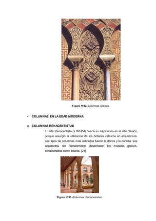 Figura Nº32.-Columnas Góticas.
 COLUMNAS EN LA EDAD MODERNA
D. COLUMNAS RENACENTISTAS
El arte Renacentista (s XV-XVI) buscó su inspiracion en el arte clásico,
porque resurgió la utilizacion de los órdenes clásicos en arquitectura.
Los tipos de columnas más utilizados fueron la dórica y la corintia. Los
arquitectos del Renacimiento desecharon los modelos góticos,
considerados como toscos. [21]
Figura Nº33.-Columnas Renacentistas.
 