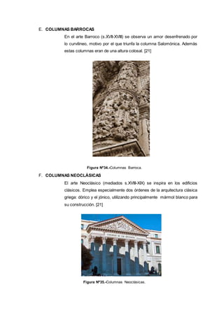 E. COLUMNAS BARROCAS
En el arte Barroco (s.XVII-XVIII) se observa un amor desenfrenado por
lo curvilineo, motivo por el que triunfa la columna Salomónica. Además
estas columnas eran de una altura colosal. [21]
Figura Nº34.-Columnas Barroca.
F. COLUMNAS NEOCLÁSICAS
El arte Neoclásico (mediados s.XVIII-XIX) se inspira en los edificios
clásicos. Emplea especialmente dos órdenes de la arquitectura clásica
griega: dórico y el jónico, utilizando principalmente mármol blanco para
su construcción. [21]
Figura Nº35.-Columnas Neoclásicas.
 