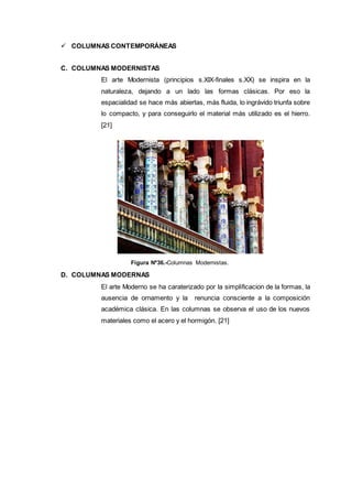  COLUMNAS CONTEMPORÁNEAS
C. COLUMNAS MODERNISTAS
El arte Modernista (principios s.XIX-finales s.XX) se inspira en la
naturaleza, dejando a un lado las formas clásicas. Por eso la
espacialidad se hace más abiertas, más fluida, lo ingrávido triunfa sobre
lo compacto, y para conseguirlo el material más utilizado es el hierro.
[21]
Figura Nº36.-Columnas Modernistas.
D. COLUMNAS MODERNAS
El arte Moderno se ha caraterizado por la simplificacion de la formas, la
ausencia de ornamento y la renuncia consciente a la composición
académica clásica. En las columnas se observa el uso de los nuevos
materiales como el acero y el hormigón. [21]
 