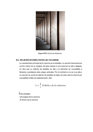 Figura Nº37.-Columnas Modernas.
III.5. RELACIÓN DE ESBELTEZEN LAS COLUMNAS
La característica principal de la columna es la esbeltez; su sección transversal es
mucho menor de su longitud, de esta manera si una columna es alta y delgada,
se dice que su relación de esbeltez es alta y el elemento es susceptible a
flectarse o pandearse ante cargas verticales, Por el contrario si no es muy alta y
su sección es ancha la relación de esbeltez es baja y en este caso la columna es
susceptible a fallar por aplastamiento. [22]
=La esbeltez
L=Longitud de la columna
i= Ancho de la columna
 