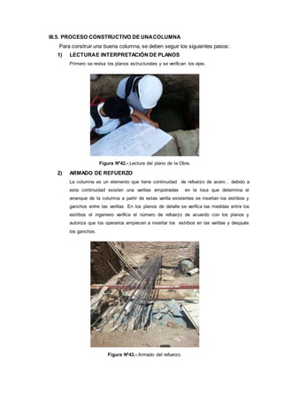 III.5. PROCESO CONSTRUCTIVO DE UNACOLUMNA
Para construir una buena columna, se deben seguir los siguientes pasos:
1) LECTURAE INTERPRETACIÓN DE PLANOS
Primero se revisa los planos estructurales y se verifican los ejes.
Figura Nº42.- Lectura del plano de la Obra.
2) ARMADO DE REFUERZO
La columna es un elemento que tiene continuidad de refuerzo de acero , debido a
esta continuidad existen una varillas empotradas en la losa que determina el
arranque de la columna a partir de estas varilla existentes se insertan los estribos y
ganchos entre las varillas. En los planos de detalle se verifica las medidas entre los
estribos el ingeniero verifica el número de refuerzo de acuerdo con los planos y
autoriza que los operarios empiecen a insertar los estribos en las varillas y después
los ganchos.
Figura Nº43.- Armado del refuerzo.
 