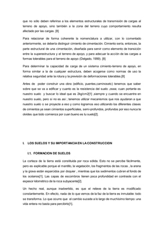 que no sólo deben referirse a los elementos estructurales de transmisión de cargas al
terreno de apoyo, sino también a la zona del terreno cuyo comportamiento resulta
afectado por las cargas. [8]
Para relacionar de forma coherente la nomenclatura a utilizar, con lo comentado
anteriormente, se debería distinguir cimiento de cimentación. Cimiento sería, entonces, la
parte estructural de una cimentación, diseñada para servir como elemento de transición
entre la superestructura y el terreno de apoyo, y para adecuar la acción de las cargas a
formas tolerables para el terreno de apoyo (Delgado, 1999). [8]
Para determinar la capacidad de carga de un sistema cimiento-terreno de apoyo, en
forma similar a la de cualquier estructura, deben acogerse como normas de uso la
relativa seguridad ante la rotura y la previsión de deformaciones tolerables.[8]
Antes de poder construir una obra (edificio, puentes,caminosetc) tenemos que saber
sobre que se va a edificar y cuanto es la resistencia del suelo ,osea; cuan portante es
nuestro suelo y buscar lo ideal que es 2kg/cm2[1] ,siempre y cuando se encuentre en
nuestro suelo, pero si no es asi ; tenemos utilizar mecanismos que nos ayudaran a que
nuestro suelo o se proyecte a eso y como logramos eso utilizando los diferentes clases
de cimientos ya sean cimientos superficiales, semi-profundos, profundos por eso nunca te
olvides que todo comienza por cuan bueno es tu suelo[2].
I. LOS SUELOS Y SU IMPORTANCIAEN LACONSTRUCCION
I.1. FORMACION DE SUELOS
La corteza de la tierra está constituida por roca sólida. Esto no se percibe fácilmente,
pero es explicable porque el mantillo, la vegetación, los fragmentos de las rocas , la arena
y la grava están esparcidos por doquier , mientras que los sedimentos cubren el fondo de
los océanos[1]. Las capas de escombros tienen poca profundidad en contraste con el
espesor kilométrico de la roca subyacente[2].
Un hecho real, aunque inadvertido, es que el relieve de la tierra es modificado
constantemente. En efecto, nada de lo que vemos de la faz de la tierra es inmutable: todo
se transforma. Lo que ocurre que el cambio sucede a lo largo de muchísimo tiempo: una
vida entera no basta para percibirlo[1].
 