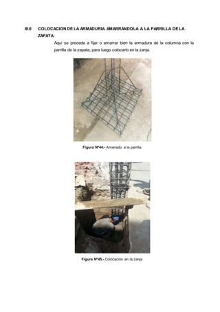 III.6 COLOCACION DE LA ARMADURIA AMARRANDOLA A LA PARRILLA DE LA
ZAPATA
Aquí se procede a fijar o amarrar bien la armadura de la columna con la
parrilla de la zapata, para luego colocarlo en la zanja.
Figura Nº44.- Amarrado a la parrilla.
Figura Nº45.- Colocación en la zanja.
 