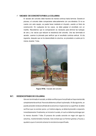  VACIADO DE CONCRETO PARA LA COLUMNA
El vaciado del concreto debe hacerse de manera continua hasta terminar. Durante el
proceso, el concreto debe compactarse adecuadamente con una vibradora. Si no se
cuenta con este equipo, se puede hacer mediante el chuzado, usando un ﬁerro de
construcción. En cualquiera de los casos, se debe golpear el encofrado con un
martillo. Recordemos que la compactación es necesaria para eliminar las burbujas
de aire y los vacíos que reducen la resistencia del concreto. Una vez terminado el
vaciado, usamos la plomada para veriﬁcar que el encofrado continúa vertical. Al día
siguiente, después que se ha desencofrado la columna, se procederá a curarla por lo
menos durante 7 días.
Figura Nº46.- Vaciado del concreto.
III.7. DESENCOFRADO DE COLUMNA
Una vez terminadoel vaciado,se debe verificarque el encofradose hayamantenido
completamentevertical.Paraestodebemosutilizar la plomada. Al día siguiente, se
puede procederal desencofradode lacolumnae inspeccionarsusuperficie.Se debe
verificar que no existan poros y si hubiera alguna, se deberá proceder a repararla
inmediatamente.Finalmente,se iniciará el curado, el cual se debería prolongar por
lo menos durante 7 días. El proceso de curado consiste en regar con agua la
columna, manteniéndola húmeda. Esto evitará que se formen grietas y fisuras y
ayudará a que el concreto alcance la resistencia especificada.
 