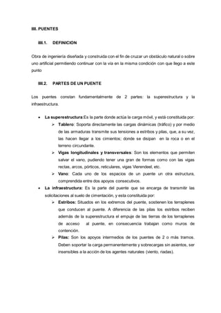 IIII. PUENTES
IIII.1. DEFINICION
Obra de ingeniería diseñada y construida con el fin de cruzar un obstáculo natural o sobre
uno artificial permitiendo continuar con la vía en la misma condición con que llego a este
punto
IIII.2. PARTES DE UN PUENTE
Los puentes constan fundamentalmente de 2 partes: la superestructura y la
infraestructura.
 La superestructura:Es la parte donde actúa la carga móvil, y está constituida por:
 Tablero: Soporta directamente las cargas dinámicas (tráfico) y por medio
de las armaduras transmite sus tensiones a estribos y pilas, que, a su vez,
las hacen llegar a los cimientos; donde se disipan en la roca o en el
terreno circundante.
 Vigas longitudinales y transversales: Son los elementos que permiten
salvar el vano, pudiendo tener una gran de formas como con las vigas
rectas, arcos, pórticos, reticulares, vigas Vierendeel, etc.
 Vano: Cada uno de los espacios de un puente un otra estructura,
comprendida entre dos apoyos consecutivos.
 La infraestructura: Es la parte del puente que se encarga de transmitir las
solicitaciones al suelo de cimentación, y esta constituida por:
 Estribos: Situados en los extremos del puente, sostienen los terraplenes
que conducen al puente. A diferencia de las pilas los estribos reciben
además de la superestructura el empuje de las tierras de los terraplenes
de acceso al puente, en consecuencia trabajan como muros de
contención.
 Pilas: Son los apoyos intermedios de los puentes de 2 o más tramos.
Deben soportar la carga permanentemente y sobrecargas sin asientos, ser
insensibles a la acción de los agentes naturales (viento, riadas).
 