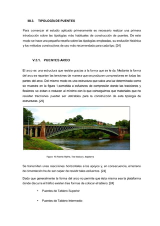 IIII.3. TIPOLOGÍADE PUENTES
Para comenzar el estudio aplicado primeramente es necesario realizar una primera
introducción sobre las tipologías más habituales de construcción de puentes. De este
modo se hace una pequeña reseña sobre las tipologías empleadas, su evolución histórica
y los métodos constructivos de uso más recomendado para cada tipo. [24]
V.3.1. PUENTES ARCO
El arco es una estructura que resiste gracias a la forma que se le da. Mediante la forma
del arco se reparten las tensiones de manera que se producen compresiones en todas las
partes del arco. Del mismo modo es una estructura que salva una luz determinada como
se muestra en la figura 1,sometida a esfuerzos de compresión donde las tracciones y
flexiones se evitan o reducen al mínimo con lo que conseguimos que materiales que no
resistan tracciones puedan ser utilizables para la construcción de esta tipología de
estructuras. [25]
Figura 49.Puente Mythe, Tew kesbury, Inglaterra
Se transmiten unas reacciones horizontales a los apoyos y, en consecuencia, el terreno
de cimentación ha de ser capaz de resistir tales esfuerzos. [24]
Dado que generalmente la forma del arco no permite que ésta misma sea la plataforma
donde discurra el tráfico existen tres formas de colocar el tablero: [24]
• Puentes de Tablero Superior
• Puentes de Tablero Intermedio
 