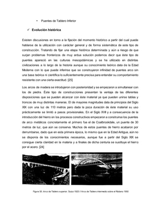 • Puentes de Tablero Inferior
 Evolución histórica
Existen discusiones en torno a la fijación del momento histórico a partir del cual puede
hablarse de la utilización con carácter general y de forma sistemática de este tipo de
construcción. Tratando de fijar una etapa histórica determinada y aún a riesgo de que
surjan problemas fronterizos de muy ardua solución podemos decir que éste tipo de
puentes apareció en las culturas mesopotámicas y se ha utilizado en distintas
civilizaciones a lo largo de la historia aunque su conocimiento teórico data de la Edad
Moderna con lo que puede inferirse que se construyeron infinidad de puentes arco sin
una base teórica ni científica lo suficientemente precisa para entender su comportamiento
resistente con una cierta exactitud. [25]
Los arcos de madera se introdujeron con posterioridad y se empezaron a simultanear con
los de piedra. Éste tipo de construcciones presentan la ventaja de las diferentes
disposiciones que se pueden alcanzar con éste material ya que pueden unirse tablas y
troncos de muy distintas maneras. El de mayores magnitudes data de principios del Siglo
XIX con una luz de 110 metros pero dada la poca duración de éste material su uso
prácticamente se limitó a pasos provisionales. En el Siglo XVII y a consecuencia de la
introducción del hierro en los procesos constructivos empezaron a construirse los puentes
de arco metálicos concretamente el primero fue el de Coalbrookdale, un puente de 30
metros de luz, que aún se conserva. Muchos de estos puentes de hierro acabaron por
derrumbarse, dado que en esta primera época, lo mismo que en la Edad Antigua, aún no
se disponía de los conocimientos necesarios, aunque fue a partir del Siglo XIX se
consigue cierta claridad en la materia y a finales de dicha centuria se sustituye el hierro
por el acero. [24]
Figura 50 .Arco de Tablero superior. Suiza 1925 // Arco de Tablero intermedio sobre el Ródano 1950
 