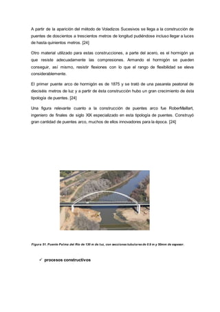A partir de la aparición del método de Voladizos Sucesivos se llega a la construcción de
puentes de doscientos a trescientos metros de longitud pudiéndose incluso llegar a luces
de hasta quinientos metros. [24]
Otro material utilizado para estas construcciones, a parte del acero, es el hormigón ya
que resiste adecuadamente las compresiones. Armando el hormigón se pueden
conseguir, así mismo, resistir flexiones con lo que el rango de flexibilidad se eleva
considerablemente.
El primer puente arco de hormigón es de 1875 y se trató de una pasarela peatonal de
dieciséis metros de luz y a partir de ésta construcción hubo un gran crecimiento de ésta
tipología de puentes. [24]
Una figura relevante cuanto a la construcción de puentes arco fue RoberMaillart,
ingeniero de finales de siglo XIX especializado en esta tipología de puentes. Construyó
gran cantidad de puentes arco, muchos de ellos innovadores para la época. [24]
Figura 51. Puente Palma del Río de 130 m de luz, con secciones tubulares de 0.9 m y 50mm de espesor.
 procesos constructivos
 