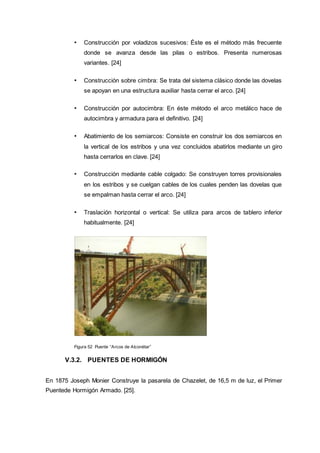 • Construcción por voladizos sucesivos: Éste es el método más frecuente
donde se avanza desde las pilas o estribos. Presenta numerosas
variantes. [24]
• Construcción sobre cimbra: Se trata del sistema clásico donde las dovelas
se apoyan en una estructura auxiliar hasta cerrar el arco. [24]
• Construcción por autocimbra: En éste método el arco metálico hace de
autocimbra y armadura para el definitivo. [24]
• Abatimiento de los semiarcos: Consiste en construir los dos semiarcos en
la vertical de los estribos y una vez concluidos abatirlos mediante un giro
hasta cerrarlos en clave. [24]
• Construcción mediante cable colgado: Se construyen torres provisionales
en los estribos y se cuelgan cables de los cuales penden las dovelas que
se empalman hasta cerrar el arco. [24]
• Traslación horizontal o vertical: Se utiliza para arcos de tablero inferior
habitualmente. [24]
Figura 52 Puente “Arcos de Alconètar”
V.3.2. PUENTES DE HORMIGÓN
En 1875 Joseph Monier Construye la pasarela de Chazelet, de 16,5 m de luz, el Primer
Puentede Hormigón Armado. [25].
 