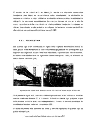 El empleo de la prefabricación en Hormigón, resulta una alternativa constructiva
inmejorable para lograr los requerimientos antes mencionados. La eliminación de
costosos encofrados, la mayor calidad de terminación de las superficies, la posibilidad de
utilización de soluciones industrializadas, los menores tiempos de obra en el sitio, la
menor dependencia de factores climáticos, o la imposibilidad de ejecutar hormigones en
sitio en determinados emplazamientos, son algunas de las tantas razones que justifican
el empleo de elementos prefabricados de hormigón [26]
V.3.3. PUENTES VIGA
Los puentes viga están constituidos por vigas como su propia denominación indica, es
decir, piezas rectas horizontales o cuasi-horizontales apoyadas en dos o más puntos que
soportan las cargas que actúan sobre ellas mediante su capacidad para resistir flexiones.
En efecto esta resistencia de las vigas viene determinada por su canto y el momento de
inercia de sus secciones. [24]
Figura 53. Puente sobre la Ría de Pontevedra en doble viga // Parque de dovelas de vigas de cajón. 1968
Si el puente de vigas está construido conhormigón armadoo acero ladistancia entre las
mismas suele ser de entre 20 y 25 metros. Si la distanciaentre viga y viga es mayor
habitualmente se utilizar acero u hormigónpretensado. Cuando la distancia entre vigas es
considerable las vigas suelenser compuestas. [28].
Se trata del puente más elemental de todos y entre las tipologías de puentes viga se
puede distinguir: [24]
• Losa maciza de hormigón armado o pretensazo [24]
 