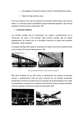 • Losa aligerada: Presenta la ventaja de reducir considerablemente el peso.
• Tablero de Vigas de Alma Llena.
Por lo que respecta a las luces las máximas son del orden de 500 metros y por lo que se
refiere a su estructura cabe la posibilidad de vigas simplemente apoyadas, viga continua
apoyada en diversos puntos y viga Gerber. [24]
 Evolución histórica
Los primeros puentes viga se construyeron con madera y posteriormente con la
introducción del acero y del hormigón estos primeros puentes viga de madera
desaparecieron de manera que en la actualidad solamente se utilizan para pasarelas
peatonales u obras singulares.
A mediados del Siglo XIX empezó a combinarse la madera con el hierro y posteriormente
con la introducción del acero desaparecieron. [24]
Figura 54.Viaducto de Cubzac. 1833. // Interior del viaducto.
Más tarde, alrededor de los años veinte, se generalizaron los puentes de hormigón
armado y posteriormente, hacia los años cincuenta, los de hormigón pretensado.
Actualmente la mayoría de puentes que se construyen son de ésta tipología en los cuales
el procedimiento constructivo los condiciona enormemente, tanto por espacio disponible,
como por aspectos económicos y locales de cada puente. [24]
 