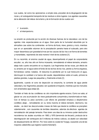 Los suelos, tal como los apreciamos a simple vista, proceden de la disgregación de las
rocas y el subsiguiente transporte de los residuos a otros lugares. Los agentes causantes
de la alteración del relieve de la tierra y de la formación de los suelos son:
 la erosión.
 el intemperismo.
La erosión es producida por la acción de diversas fuerzas de la naturaleza: uno de los
agentes más espectaculares es el agua. Gran parte de la humedad absorbida por la
atmosfera cae sobre los continentes en forma de lluvia, nieve, granizo y rocio, mientras
que en un apreciable volumen de la precipitación penetra hasta el subsuelo, pero otro
mayor desemboca por gravedad al mar por los cauces de los ríos o en forma de torrentes
y manantiales, reponiendo de esta manera l nivel de los océanos [1].
En su recorrido, el enorme caudal de agua, desempeñando el papel de sorprendente
escultor, va, año tras año en forma incesante, remodelando el relieve terrestre, arrastro
abajo todo cuanto encuentre en su trayecto. Los fragmentos de las rocas, por efecto de
su arrastre por el agua sobre el fondo de los lechos de los ríos, pierde su forma angulosa,
formándose cantos rodados. Al reducirse la pendiente por la cual transcurre el agua,
disminuyen la cantidad o la fuerza del caudal, depositándose sobre el suelo, primero la
piedras grandes, Luego las pequeñas y, finalmente el lodo [1].
Igualmente, cuando el cono de deyección se ensancha, la corriente de agua pierde
velocidad y los fragmentos pesados van quedando el trayecto, mientras que los menudos
son arrastrados agua abajo [2].
También el hielo de las cordilleras es otro importante agente erosivo. Como se sabe, el
glaciar es una acumulación de nieve gradualmente comprimida y transformada en hielo.
Con el tiempo su peso aumenta y por efecto de gravedad empieza a desplomarse
cordillera abajo , remodelando en su lenta marcha el relieve terrestre .Asimismo, los
aludes , es decir las descomunales masas de hielo que desde la cordillera se precipitan
violentamente , son causantes de terribles desastres, además de efectivos agentes de
remodelación del paisaje terrestre. Para tener una idea de su inmenso poder destructivo
recordemos los aludes ocurridos en 1962 y 1970 (terremoto de Ancash), producto de la
desintegración del ventisquero de 5 millones de metros cúbicos, se abatió con velocidad
de desplazamiento de 300 km. Por hora sobre la ciudad de Yungay, causando una de las
mayores catástrofes que registra nuestra historia[1].
 