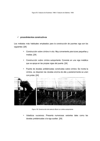 Figura 55. Viaducto de Alcántara. 1966 // Viaducto de Sabines. 1959
 procedimientos constructivos
Los métodos más habituales empleados para la construcción de puentes viga son los
siguientes: [24]
• Construcción sobre cimbra in situ: Muy conveniente para luces pequeñas y
medias. [24]
• Construcción sobre cimbra autoportante: Consiste en una viga metálica
que se apoya en las propias vigas del puente. [24]
• Puente de dovelas prefabricadas construidas sobre cimbra: Se monta la
cimbra, se disponen las dovelas encima de ella y posteriormente se unen
con juntas. [24]
Figura 56. Construcción del viaducto Eltzal con cimbra autoportante.
• Voladizos sucesivos: Presenta numerosas variantes tales como las
dovelas prefabricadas o la viga auxiliar. [24]
 