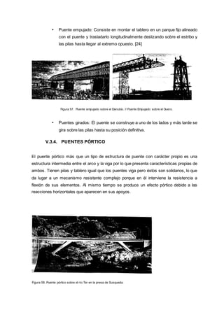 • Puente empujado: Consiste en montar el tablero en un parque fijo alineado
con el puente y trasladarlo longitudinalmente deslizando sobre el estribo y
las pilas hasta llegar al extremo opuesto. [24]
Figura 57. Puente empujado sobre el Danubio. // Puente Empujado sobre el Duero.
• Puentes girados: El puente se construye a uno de los lados y más tarde se
gira sobre las pilas hasta su posición definitiva.
V.3.4. PUENTES PÓRTICO
El puente pórtico más que un tipo de estructura de puente con carácter propio es una
estructura intermedia entre el arco y la viga por lo que presenta características propias de
ambos. Tienen pilas y tablero igual que los puentes viga pero éstos son solidarios, lo que
da lugar a un mecanismo resistente complejo porque en él interviene la resistencia a
flexión de sus elementos. Al mismo tiempo se produce un efecto pórtico debido a las
reacciones horizontales que aparecen en sus apoyos.
Figura 58. Puente pórtico sobre el río Ter en la presa de Susqueda.
 