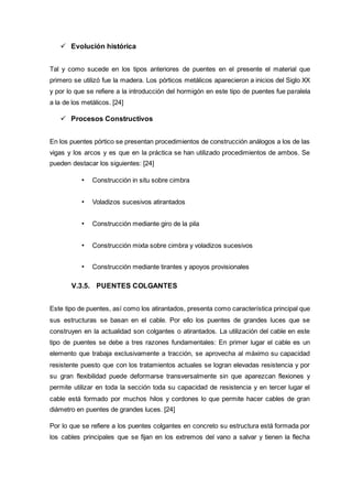  Evolución histórica
Tal y como sucede en los tipos anteriores de puentes en el presente el material que
primero se utilizó fue la madera. Los pórticos metálicos aparecieron a inicios del Siglo XX
y por lo que se refiere a la introducción del hormigón en este tipo de puentes fue paralela
a la de los metálicos. [24]
 Procesos Constructivos
En los puentes pórtico se presentan procedimientos de construcción análogos a los de las
vigas y los arcos y es que en la práctica se han utilizado procedimientos de ambos. Se
pueden destacar los siguientes: [24]
• Construcción in situ sobre cimbra
• Voladizos sucesivos atirantados
• Construcción mediante giro de la pila
• Construcción mixta sobre cimbra y voladizos sucesivos
• Construcción mediante tirantes y apoyos provisionales
V.3.5. PUENTES COLGANTES
Este tipo de puentes, así como los atirantados, presenta como característica principal que
sus estructuras se basan en el cable. Por ello los puentes de grandes luces que se
construyen en la actualidad son colgantes o atirantados. La utilización del cable en este
tipo de puentes se debe a tres razones fundamentales: En primer lugar el cable es un
elemento que trabaja exclusivamente a tracción, se aprovecha al máximo su capacidad
resistente puesto que con los tratamientos actuales se logran elevadas resistencia y por
su gran flexibilidad puede deformarse transversalmente sin que aparezcan flexiones y
permite utilizar en toda la sección toda su capacidad de resistencia y en tercer lugar el
cable está formado por muchos hilos y cordones lo que permite hacer cables de gran
diámetro en puentes de grandes luces. [24]
Por lo que se refiere a los puentes colgantes en concreto su estructura está formada por
los cables principales que se fijan en los extremos del vano a salvar y tienen la flecha
 