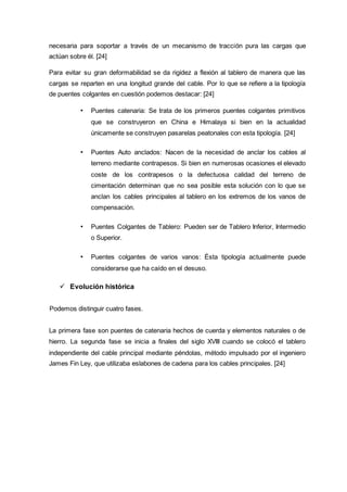 necesaria para soportar a través de un mecanismo de tracción pura las cargas que
actúan sobre él. [24]
Para evitar su gran deformabilidad se da rigidez a flexión al tablero de manera que las
cargas se reparten en una longitud grande del cable. Por lo que se refiere a la tipología
de puentes colgantes en cuestión podemos destacar: [24]
• Puentes catenaria: Se trata de los primeros puentes colgantes primitivos
que se construyeron en China e Himalaya si bien en la actualidad
únicamente se construyen pasarelas peatonales con esta tipología. [24]
• Puentes Auto anclados: Nacen de la necesidad de anclar los cables al
terreno mediante contrapesos. Si bien en numerosas ocasiones el elevado
coste de los contrapesos o la defectuosa calidad del terreno de
cimentación determinan que no sea posible esta solución con lo que se
anclan los cables principales al tablero en los extremos de los vanos de
compensación.
• Puentes Colgantes de Tablero: Pueden ser de Tablero Inferior, Intermedio
o Superior.
• Puentes colgantes de varios vanos: Ésta tipología actualmente puede
considerarse que ha caído en el desuso.
 Evolución histórica
Podemos distinguir cuatro fases.
La primera fase son puentes de catenaria hechos de cuerda y elementos naturales o de
hierro. La segunda fase se inicia a finales del siglo XVIII cuando se colocó el tablero
independiente del cable principal mediante péndolas, método impulsado por el ingeniero
James Fin Ley, que utilizaba eslabones de cadena para los cables principales. [24]
 