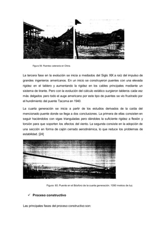 Figura 59. Puentes catenaria en China.
La tercera fase en la evolución se inicia a mediados del Siglo XIX a raíz del impulso de
grandes ingenieros americanos. En un inicio se construyeron puentes con una elevada
rigidez en el tablero y aumentando la rigidez en los cables principales mediante un
sistema de tirante. Pero con la evolución del cálculo estático surgieron tableros cada vez
más delgados pero todo el auge americano por este tipo de puentes se vio frustrado por
el hundimiento del puente Tacoma en 1940.
La cuarta generación se inicia a partir de los estudios derivados de la caída del
mencionado puente donde se llega a dos conclusiones. La primera de ellas consisten en
seguir haciéndolos con vigas trianguladas pero dándoles la suficiente rigidez a flexión y
torsión para que soporten los efectos del viento. La segunda consiste en la adopción de
una sección en forma de cajón cerrado aerodinámica, lo que reduce los problemas de
estabilidad. [24]
Figura 60. Puente en el Bósforo de la cuarta generación. 1090 metros de luz.
 Proceso constructivo
Las principales fases del proceso constructivo son:
 