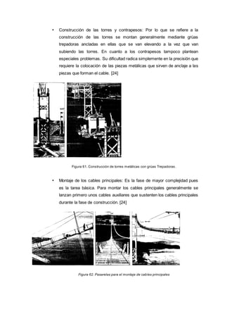 • Construcción de las torres y contrapesos: Por lo que se refiere a la
construcción de las torres se montan generalmente mediante grúas
trepadoras ancladas en ellas que se van elevando a la vez que van
subiendo las torres. En cuanto a los contrapesos tampoco plantean
especiales problemas. Su dificultad radica simplemente en la precisión que
requiere la colocación de las piezas metálicas que sirven de anclaje a las
piezas que forman el cable. [24]
Figura 61. Construcción de torres metálicas con grúas Trepadoras .
• Montaje de los cables principales: Es la fase de mayor complejidad pues
es la tarea básica. Para montar los cables principales generalmente se
lanzan primero unos cables auxiliares que sustenten los cables principales
durante la fase de construcción. [24]
Figura 62. Pasarelas para el montaje de cables principales
 