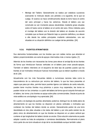 • Montaje del Tablero: Generalmente se realiza por voladizos sucesivos
avanzando la ménsula desde una péndola a la siguiente, de la que se
cuelga. El avance se hace simétricamente desde la torre hacia el centro
del vano principal y hacia los extremos. Desde el tablero una vez
construido se van montando piezas elevándolas mediante grúas situadas
sobre él hasta cerrar el tablero en el centro del vano. Otros métodos para
el montaje del tablero son la división del tablero en dovelas de sección
completa que se llevan por flotación bajo su posición definitiva y se elevan
a ella desde los cables principales mediante cabrestantes, una vez
situadas en su situación definitiva se cuelgan de las péndolas. [24]
V.3.6. PUENTES ATIRANTADOS
Sus elementos fundamentales son los tirantes que son cables rectos que atirantan el
tablero proporcionándole una serie de apoyos intermedios más o menos rígidos. [1]
Además de los tirantes son necesarias las torres para elevar el anclaje fijo de los tirantes
de forma que introduzcan fuerzas verticales en el tablero para crear pseudo-apoyos.
También el tablero interviene en el esquema de éste tipo de puentes puesto que los
tirantes al ser inclinados introducen fuerzas horizontales que se deben equilibrar a través
de él. [24]
Actualmente son los más frecuentes debido a numerosas razones tales como la
trascendencia de su estructura por encima del tablero, lo que los hace presentes al
viajero que pasa por ellos, permite hacer puentes ligeros con tableros de canto reducido,
pueden tener muchos tirantes muy próximos o pocos muy separados, las torres se
pueden iniciar en los cimientos o a partir del tablero de forma que el conjunto formado por
el tablero, las torres y los tirantes se apoye sobre pilas convencionales. Desde el punto de
vista estético es una tipología muy apreciada. [24]
En cuanto a la tipología de puentes atirantados podemos distinguir los de doble plano de
atirantamiento en que los tirantes se disponen en planos verticales o inclinados que
contienen los bordes del tablero donde se anclan. Generalmente parten de una torre
desdoblada en dos pilas situadas a los lados del tablero y por otra parte existen los de
plano único de atirantamiento en que los tirantes se disponen en un plano vertical que
contiene el eje longitudinal de tablero donde se anclan. Ésta solución solamente se puede
adoptar cuando se trata de autopistas o carreteras desdobladas. Normalmente el plano
único parte de una torre situada en el eje de la vía desdoblada aunque también caben
 