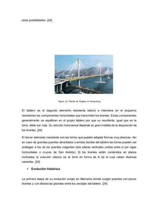 otras posibilidades. [24]
Figura 63. Puente de Tingkau en Hong-Kong
El tablero es el segundo elemento resistente básico e interviene en el esquema
resistiendo las componentes horizontales que transmiten los tirantes. Estas componentes
generalmente se equilibran en el propio tablero por que su resultante, igual que en la
torre, debe ser nula. Su sección transversal depende en gran medida de la disposición de
los tirantes. [24]
El tercer elemento resistente son las torres que pueden adoptar formas muy diversas. Así
en caso de grandes puentes atirantados a ambos bordes del tablero las torres pueden ser
análogas a los de los puentes colgantes (dos pilares verticales unidos entre sí por vigas
horizontales o cruces de San Andrés). Si los tirantes están contenidos en planos
inclinados la solución clásica es la torre en forma de A de la cual caben diversas
variantes. [24]
 Evolución histórica
La primera etapa de su evolución surgió en Alemania donde surgen puentes con pocos
tirantes y con distancias grandes entre los anclajes del tablero. [24]
 
