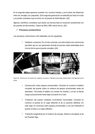 En la segunda etapa aparecen puentes con muchos tirantes y, por lo tanto, las distancias
entre los anclajes son pequeñas. Esta segunda generación se extendió por todo el mundo
y se puede considerar que se inició con el puente de Saint Nazaire. [24]
Algunos científicos consideran que existe una tercera fase en evolución actualmente con
los puentes de Normandía y Tatara de 856 y 890 metros de luz. [24]
 Procesos constructivos
Los procesos constructivos más habituales son los siguientes:
• Voladizos sucesivos: Es el más conocido y en éste sistema las estructuras
parciales que se van generando durante el proceso están atirantadas de la
misma forma que el puente completo. [24]
Figura 64. Construcción de puente por voladizos sucesivos // Montaje de las losas prefabricadas // Hormigonado de las
juntas
• Construcción sobre apoyos provisionales: Consiste en construir el tablero
completo del puente sobre un sistema de apoyos provisionales antes de
atirantarlo. Terminado el tablero se montan los tirantes y se les va dando
carga sucesivamente hasta dejar el puente en el aire.
• Traslación del puente mediante movimientos horizontales: Consiste en
construir el puente en un lugar diferente al de su posición definitiva. En
este lugar se construye sobre apoyos provisionales y una vez finalizado el
puente se lleva a su lugar definitivo.
• Traslación longitudinal por el sistema de empuje: Sistema semejante al de
los Puentes Viga.
 