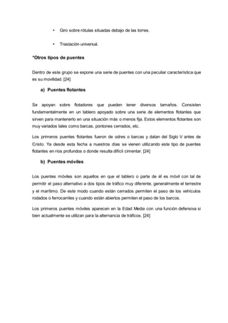 • Giro sobre rótulas situadas debajo de las torres.
• Traslación universal.
*Otros tipos de puentes
Dentro de este grupo se expone una serie de puentes con una peculiar característica que
es su movilidad. [24]
a) Puentes flotantes
Se apoyan sobre flotadores que pueden tener diversos tamaños. Consisten
fundamentalmente en un tablero apoyado sobre una serie de elementos flotantes que
sirven para mantenerlo en una situación más o menos fija. Estos elementos flotantes son
muy variados tales como barcas, pontones cerrados, etc.
Los primeros puentes flotantes fueron de odres o barcas y datan del Siglo V antes de
Cristo. Ya desde esta fecha a nuestros días se vienen utilizando este tipo de puentes
flotantes en ríos profundos o donde resulta difícil cimentar. [24]
b) Puentes móviles
Los puentes móviles son aquellos en que el tablero o parte de él es móvil con tal de
permitir el paso alternativo a dos tipos de tráfico muy diferente, generalmente el terrestre
y el marítimo. De este modo cuando están cerrados permiten el paso de los vehículos
rodados o ferrocarriles y cuando están abiertos permiten el paso de los barcos.
Los primeros puentes móviles aparecen en la Edad Media con una función defensiva si
bien actualmente se utilizan para la alternancia de tráficos. [24]
 