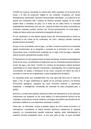 También los huaycos, frecuentes en nuestro país ,están asociados con la acción de las
lluvias y la falta de protección vegetal en las vertientes .Originados por fuertes
precipitaciones estacionales, alcanzan impresionantes velocidades y su potencia es tan
grande que transportan lodo y piedras de diversos tamaños, algunas de las cuales
pueden llevar a toneladas de peso. En el fondo de los valles frenan su velocidad
expandiéndose lateralmente, pero aún son capaces de destruir las obras construidas por
el hombre: viviendas, puentes, caminos, etc. Ocurren generalmente en zonas bajas y
medias de relieve andino que caracteriza la topografía del país [1].
El mar, igualmente, es otro efectivo agente erosivo [2]. Permanentemente su acción se
manifiesta en las costas de los continentes: así como destruye, también construye
grandes bancos de arena[1].
Aunque no tan contundente como el agua y el hielo, el viento es asimismo un importante
agente transformador de la topografía y causante de la formación de los suelos.
Erosionando rocas y transformando materiales de un lugar a otro da origen a depósitos
eólicos de arena, generalmente de grano fino[1].
El intemperismo es otra poderosa fuerte escultora del paisaje. Ocasiona la desintegración
inicial de las rocas, convirtiéndolas en fragmentos que son acarreados posteriormente por
acción del agua y del viento. También los cambios de temperatura originan tensiones
superficiales en su masa, llegando a fracturarlas y desintegrarlas. Por su parte las aguas
concentradas en grietas y hendiduras de las rocas, actuando con efecto de cuña al
aumentar su volumen por congelamiento, causa el agrietamiento de ellas[1].
Es importante anotar que, probablemente, hay más agua bajo tierra que en todos los
lagos y ríos. El agua subterránea es agente de los procesos químico y de diversas
formaciones geológicas .Desgasta las rocas formando cavernas y caprichosas
estalactitas y estalagmitas, constituidas por carbonato de calcio precipitado gota a
gota[1].
Asimismo, a simple vista podemos observar el efecto del intemperismo en las partículas
coloraciones que adquieren en las rocas debido a la descomposición química de los
materiales ,producida por el ácido carbónico y el oxígeno atmosférico que transforman los
elementos metálicos en sus respectivos carbonates y oxido[1].
Ahora bien, ya informados, aunque a grandes rasgos, de cómo actúan la erosión y el
intemperismo remodelando el relieve terrestre podríamos plantearnos la siguiente
pregunta: ¿si incesantemente aquellos poderosos agentes están desintegrando la
superficie terrestre trasladando hacia el mar gran parte de ella, no sería razonable
 