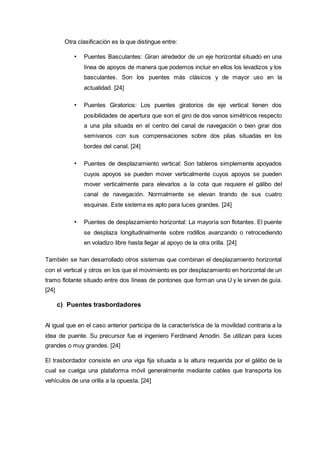 Otra clasificación es la que distingue entre:
• Puentes Basculantes: Giran alrededor de un eje horizontal situado en una
línea de apoyos de manera que podemos incluir en ellos los levadizos y los
basculantes. Son los puentes más clásicos y de mayor uso en la
actualidad. [24]
• Puentes Giratorios: Los puentes giratorios de eje vertical tienen dos
posibilidades de apertura que son el giro de dos vanos simétricos respecto
a una pila situada en el centro del canal de navegación o bien girar dos
semivanos con sus compensaciones sobre dos pilas situadas en los
bordes del canal. [24]
• Puentes de desplazamiento vertical: Son tableros simplemente apoyados
cuyos apoyos se pueden mover verticalmente cuyos apoyos se pueden
mover verticalmente para elevarlos a la cota que requiere el gálibo del
canal de navegación. Normalmente se elevan tirando de sus cuatro
esquinas. Este sistema es apto para luces grandes. [24]
• Puentes de desplazamiento horizontal: La mayoría son flotantes. El puente
se desplaza longitudinalmente sobre rodillos avanzando o retrocediendo
en voladizo libre hasta llegar al apoyo de la otra orilla. [24]
También se han desarrollado otros sistemas que combinan el desplazamiento horizontal
con el vertical y otros en los que el movimiento es por desplazamiento en horizontal de un
tramo flotante situado entre dos líneas de pontones que forman una U y le sirven de guía.
[24]
c) Puentes trasbordadores
Al igual que en el caso anterior participa de la característica de la movilidad contraria a la
idea de puente. Su precursor fue el ingeniero Ferdinand Arnodin. Se utilizan para luces
grandes o muy grandes. [24]
El trasbordador consiste en una viga fija situada a la altura requerida por el gálibo de la
cual se cuelga una plataforma móvil generalmente mediante cables que transporta los
vehículos de una orilla a la opuesta. [24]
 