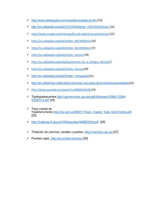  http://www.arteespana.com/arquitecturaegipcia.htm [13]
 http://es.wikipedia.org/wiki/%C3%93rdenes_cl%C3%A1sicos [14]
 http://www.arquba.com/monografias-de-arquitectura/columnas/ [15]
 http://es.wikipedia.org/wiki/Orden_d%C3%B3rico [16]
 http://es.wikipedia.org/wiki/Orden_j%C3%B3nico [17]
 http://es.wikipedia.org/wiki/Orden_corintio [18]
 http://es.wikipedia.org/wiki/Arquitectura_de_la_Antigua_Roma[19]
 http://es.wikipedia.org/wiki/Orden_toscano[20]
 http://es.wikipedia.org/wiki/Orden_compuesto[21]
 http://es.slideshare.net/kuollut/columnas-a-lo-largo-de-la-historia-presentation[22]
 http://www.youtube.com/watch?v=XRB0OH4L2Zk[23]
 Tipologíadepuentes,http://upcommons.upc.edu/pfc/bitstream/2099.1/3284/
5/53977-5.pdf [24]
 Tesis master de
YuliaDemchenko.http://oa.upm.es/9467/1/Tesis_master_Yulia_Demchenko.pdf
[25]
 http://materias.fi.uba.ar/7405/apuntes/SIABE0039.pdf [26]
 Titulación de caminos, canales y puertos. http://caminos.udc.es/ [27]
 Puentes vigas. http://es.scribd.com/doc/ [28]
 