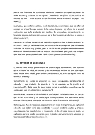 pensar que finalmente, los continentes habrían de convertirse en superficies planas, de
altura reducida y cubiertas por las aguas? Ciertamente, ello podría ocurrir; aunque en
millones de años. Lo que sucede es que felizmente, existe otra fuerza en pugna con
aquello[1].
Esa fuerza, que confiere equilibrio, es el diastrofismo, denominación que se refiere al
proceso por el cual la capa exterior de la corteza terrestre , por efecto de la gradual
contracción que sufre producida por cambios de temperatura, constantemente es
levantada, plegada, inclinada; compensado así la desintegración, producto de la erosión y
el intemperismo[1].
De manera sucinta se ha descrito los mecanismos por los cuales el relieve de la tierra es
modificado. Como ya ha sido señalado, los cambios son imperceptibles y se manifiestan
a atraves de lapsos muy grandes, pero el hecho real es que permanentemente están
ocurriendo, dando como resultado las diversas conformaciones geológicas y los múltiples
tipos de suelos que superpuestos en capas constituyen la superficie terrestre [1].
I.2. ESTUDIOS DE LOS SUELOS
El termino suelo abarca genéricamente los diversos tipos de materiales, tales como la
grava, la arena, los limos, las arcillas, y las innumerables mezclas de ellos como son:
arcilla limosa, arena limosa, grava arenosa, limo arenoso ,etc. Roca es la parte solida de
la corteza terrestre[1].
Generalmente los suelos se presentan en capas superpuestas, constituyendo el
subsuelo, y son producto, de acuerdo a lo ya expuesto, de la erosión y el
intemperismo[2]. Cada capa de suelo posee ciertas propiedades específicas que la
caracterizan para cimentaciones de estructuras[1].
A través de los cimientos son transferidos al suelo el peso de las estructuras, las fuerzas
que actúan sobre ellas y las sobrecargas correspondientes. Las estructuras serán
estables si las capas de suelos que las sustentan son suficientemente resistentes[2].
De lo expuesto fluye la necesidad, especialmente en obras de importancia, de explorar el
subsuelo para saber cómo está constituido y conocer, mediante análisis y ensayos
especializados, las características y resistencia de las diversas capas de suelo. La
exploración se lleva a cabo excavando pozos (calicatas), convenientemente ubicados en
las áreas destinadas a las edificaciones [1].
 
