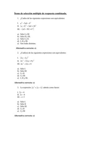 Ítems de selección múltiple de respuesta combinada.

   1. ¿Cuáles de las siguientes expresiones son equivalentes:

   I. a 2 − 5ab − b 2
   II. ( a − b ) 2 − 3ab + 2b 2
   III. − ( a(1 − 5b ) + b 2 )

   a)   Sólo I y III
   b)   Sólo II y III.
   c)   Sólo I y II.
   d)   I, II y III.
   e)   Son todas distintas.

 Alternativa correcta: e)

   2. ¿Cuál(es) de las siguientes expresiones son equivalentes:

   I.   ( 2x − 3y) 2
   II. 4 x 2 − 12 xy + 9 y 2
   III. 4 x 2 − 12 x + 9

   a)   Sólo I.
   b)   Sólo III
   c)   I y II
   d)   I y III
   e)   I, II y III.

Alternativa correcta: c)

   3. La expresión 2 x 2 + 2 x − 12 admite como factor:

   I. 2 x − 4
   II. 2 x − 6
   III. x + 3

   a)   Sólo I.
   b)   Sólo II
   c)   Sólo III
   d)   I y II
   e)   I y III

Alternativa correcta: e)
 