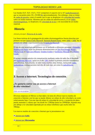 TOPOLOGIAS REDES LAN:

Las bandas ELF, SLF, ULF y VLF comparten el espectro de la AF (audiofrecuencia),
que se encuentra entre 20 y 20.000 Hz aproximadamente. Sin embargo, éstas se tratan
de ondas de presión, como el sonido, por lo que se desplazan a la velocidad del sonido
sobre un medio material. Mientras que las ondas de radiofrecuencia, al ser ondas
electromagnéticas, se desplazan a la velocidad de la luz y sin necesidad de un medio
material.

 Historia
Artículo principal: Historia de la radio

Las bases teóricas de la propagación de ondas electromagnéticas fueron descritas por
primera vez por James Clerk Maxwell. Heinrich Rudolf Hertz, entre 1886 y 1888, fue el
primero en validar experimentalmente la teoría de Maxwell.

El uso de esta tecnología por primera vez es atribuido a diferentes personas: Alejandro
Stepánovich Popov hizo sus primeras demostraciones en San Petersburgo, Rusia;
Nikola Tesla en San Luis (Misuri), Estados Unidos y Guillermo Marconi en el Reino
Unido.

El primer sistema práctico de comunicación mediante ondas de radio fue el diseñado
por Guillermo Marconi, quien en el año 1901 realizó la primera emisión trasatlántica
radioeléctrica. Actualmente, la radio toma muchas otras formas, incluyendo redes
inalámbricas, comunicaciones móviles de todo tipo, así como la radiodifusión.




3. Acceso a Internet. Tecnologías de conexión.

¿Te gustaría contar con un acceso a Internet
de alta velocidad?



Diversas empresas en México se han dado a la tarea de ofrecer nuevos medios de
conexión a Internet, con los que se puede obtener un enlace de alta velocidad a un costo
relativamente bajo. Con este tipo de enlace la velocidad de envío y recepción de datos
puede aumentar a valores que van desde los 128Kbps hasta los 2048Kbps, dejando muy
por debajo a la velocidad soportada por un enlace telefónico que oscila entre los
50Kbps.

Los nuevos medios de conexión a Internet que te presentamos son:

  Internet por Cable

  Internet por Microondas


     12
 