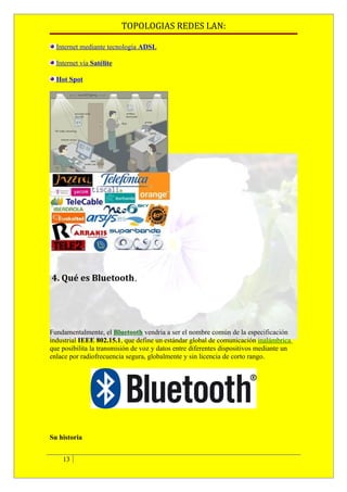 TOPOLOGIAS REDES LAN:

  Internet mediante tecnología ADSL

  Internet vía Satélite

  Hot Spot




4. Qué es Bluetooth.




Fundamentalmente, el Bluetooth vendría a ser el nombre común de la especificación
industrial IEEE 802.15.1, que define un estándar global de comunicación inalámbrica
que posibilita la transmisión de voz y datos entre diferentes dispositivos mediante un
enlace por radiofrecuencia segura, globalmente y sin licencia de corto rango.




Su historia


    13
 