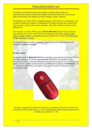 TOPOLOGIAS REDES LAN:

Su nombre, procede del nombre del rey danés y noruego Harald Blåtand;
especialmente, porque su traducción al inglés sería Harold Bluetooth, conocido por
buen comunicador y por unificar las tribus noruegas, suecas y danesas.

Exactamente, en el año 1994, la compañía Ericsson inició diversas investigaciones con
el objetivo expreso de estudiar la viabilidad de la existencia de una nueva interfaz (de
bajo consumo y costo), entre diversos aparatos, entre ellos, teléfonos móviles u otros
dispositivos.

Con todo ello, en el año 1999 se creó el SIG de Bluetooth (Special Interest Group),
que consistía, en sí, en la “unión” de diversas empresas (entre ellas, Ericsson, Intel,
Nokia, Toshiba e IBM), e incorporándose meses después otras tantas (como Microsoft,
3COM, Motorola y Lucent).

Se consiguió que los estudios avanzaran, y que los proyectos fueran de por sí una
verdadera y auténtica realidad.



En qué consiste

La especificación de Bluetooth definiría un canal de comunicación de máximo 720 kb/s
con rango óptimo de 10 metros (opcionalmente 100 metros con repetidores). Su
frecuencia de tráfico, con la que trabaja, se encuentra en el rango de 2,4 a 2,48 GHz con
amplio espectro y saltos de frecuencia con posibilidad de transmitir en Full Duplex con
un máximo de 1600 saltos/s, los cuales se dan entre un total de 79 frecuencias con
intervalos de 1Mhz.




 Por todo, la potencia de salida para transmitir a una distancia máxima de 10 metros es
de 0 dbm (1 mW), mientras que, en sí, la versión de largo alcance transmite entre los 20
                            y 30 dBm (entre 100 mW y 1 W).




    14
 