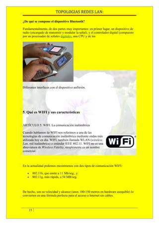 TOPOLOGIAS REDES LAN:

¿De qué se compone el dispositivo Bluetooth?

Fundamentalmente, de dos partes muy importantes: en primer lugar, un dispositivo de
radio (encargado de transmitir y modular la señal), y el controlador digital (compuesto
por un procesador de señales digitales, una CPU y de los




Diferentes interfaces con el dispositivo anfitrión.




5. Qué es WIFI y sus características


ARTÍCULO 5: WIFI. La comunicación inalámbrica

Cuando hablamos de WIFI nos referimos a una de las
tecnologías de comunicación inalámbrica mediante ondas más
utilizada hoy en día. WIFI, también llamada WLAN (wireless
Lan, red inalámbrica) o estándar IEEE 802.11. WIFI no es una
abreviatura de Wireless Fidelity, simplemente es un nombre
comercial.



En la actualidad podemos encontrarnos con dos tipos de comunicación WIFI:

   •        802.11b, que emite a 11 Mb/seg., y
   •        802.11g, más rápida, a 54 MB/seg.



De hecho, son su velocidad y alcance (unos 100-150 metros en hardware asequible) lo
convierten en una fórmula perfecta para el acceso a Internet sin cables.



       15
 