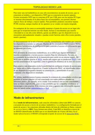 TOPOLOGIAS REDES LAN:

Para tener una red inalámbrica en casa sólo necesitaremos un punto de acceso, que se
conectaría al módem, y un dispositivo WIFI que se conectaría en nuestro aparato.
Existen terminales WIFI que se conectan al PC por USB, pero son las tarjetas PCI (que
se insertan directamente en la placa base) las recomendables, nos permite ahorrar
espacio físico de trabajo y mayor rapidez. Para portátiles podemos encontrar tarjetas
PCMI externas, aunque muchos de los aparatos ya se venden con tarjeta integrada.

En cualquiera de los casos es aconsejable mantener el punto de acceso en un lugar alto
para que la recepción/emisión sea más fluida. Incluso si encontramos que nuestra
velocidad no es tan alta como debería, quizás sea debido a que los dispositivos no se
encuentren adecuadamente situados o puedan existir barreras entre ellos (como paredes,
metal o puertas).

El funcionamiento de la red es bastante sencillo, normalmente sólo tendrás que conectar
los dispositivos e instalar su software. Muchos de los enrutadores WIFI (routers WIFI)
incorporan herramientas de configuración para controlar el acceso a la información que
se transmite por el aire.

Pero al tratarse de conexiones inalámbricas, no es difícil que alguien interceptara
nuestra comunicación y tuviera acceso a nuestro flujo de información. Por esto, es
recomendable la encriptación de la transmisión para emitir en un entorno seguro. En
WIFI esto es posible gracias al WPA, mucho más seguro que su predecesor WEP y con
nuevas características de seguridad, como la generación dinámica de la clave de acceso.

Para usuarios más avanzados excite la posibilidad de configurar el punto de acceso para
que emita sólo a ciertos dispositivos. Usando la dirección MAC, un identificador único
de los dispositivos asignados durante su construcción, y permitiendo el acceso
solamente a los dispositivos instalados.

Por último, también merece la pena comentar la existencia de comunidades wireless que
permiten el acceso gratuito a la red conectando con nodos públicos situados en
diferentes puntos, por ejemplo, en tu ciudad. Esta tendencia aún no está consolidada y
tiene un futuro impredecible, pues es muy probable que las compañías telefónicas se
interpongan a esta práctica. Si te interesa este tema y quieres más información algunos
sitios de interés serían valenciawireless o Red




Modo de infraestructura
En el modo de infraestructura, cada estación informática (abreviado EST) se conecta
a un punto de acceso a través de un enlace inalámbrico. La configuración formada por el
punto de acceso y las estaciones ubicadas dentro del área de cobertura se llama conjunto
de servicio básico o BSS. Estos forman una célula. Cada BSS se identifica a través de
un BSSID (identificador de BSS) que es un identificador de 6 bytes (48 bits). En el
modo infraestructura el BSSID corresponde al punto de acceso de la dirección MAC.




    16
 