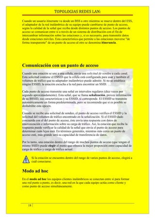 TOPOLOGIAS REDES LAN:

Cuando un usuario itinerante va desde un BSS a otro mientras se mueve dentro del ESS,
el adaptador de la red inalámbrica de su equipo puede cambiarse de punto de acceso,
según la calidad de la señal que reciba desde distintos puntos de acceso. Los puntos de
acceso se comunican entre sí a través de un sistema de distribución con el fin de
intercambiar información sobre las estaciones y, si es necesario, para transmitir datos
desde estaciones móviles. Esta característica que permite a las estaciones moverse "de
forma transparente" de un punto de acceso al otro se denomina itinerancia.




Comunicación con un punto de acceso
Cuando una estación se une a una célula, envía una solicitud de sondeo a cada canal.
Esta solicitud contiene el ESSID que la célula está configurada para usar y también el
volumen de tráfico que su adaptador inalámbrico puede admitir. Si no se establece
ningún ESSID, la estación escucha a la red para encontrar un SSID.

Cada punto de acceso transmite una señal en intervalos regulares (diez veces por
segundo aproximadamente). Esta señal, que se llama señalización, provee información
de su BSSID, sus características y su ESSID, si corresponde. El ESSID se transmite
automáticamente en forma predeterminada, pero se recomienda que si es posible se
deshabilite esta opción.

Cuando se recibe una solicitud de sondeo, el punto de acceso verifica el ESSID y la
solicitud del volumen de tráfico encontrado en la señalización. Si el ESSID dado
concuerda con el del punto de acceso, éste envía una respuesta con datos de
sincronización e información sobre su carga de tráfico. Así, la estación que recibe la
respuesta puede verificar la calidad de la señal que envía el punto de acceso para
determinar cuán lejos está. En términos generales, mientras más cerca un punto de
acceso esté, más grande será su capacidad de transferencia de datos.

Por lo tanto, una estación dentro del rango de muchos puntos de acceso (que tengan el
mismo SSID) puede elegir el punto que ofrezca la mejor proporción entre capacidad de
carga de tráfico y carga de tráfico actual.

         Si la estación se encuentra dentro del rango de varios puntos de acceso, elegirá a
         cuál conectarse.


Modo ad hoc
En el modo ad hoc los equipos clientes inalámbricos se conectan entre sí para formar
una red punto a punto, es decir, una red en la que cada equipo actúa como cliente y
como punto de acceso simultáneamente.




    18
 