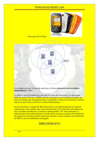 TOPOLOGIAS REDES LAN:




                 Samsung corbi wifi pos




La configuración que forman las estaciones se llama conjunto de servicio básico
independiente o IBSS.

Un IBSS es una red inalámbrica que tiene al menos dos estaciones y no usa ningún
punto de acceso. Por eso, el IBSS crea una red temporal que le permite a la gente que
esté en la misma sala intercambiar datos. Se identifica a través de un SSID de la misma
manera en que lo hace un ESS en el modo infraestructura.

En una red ad hoc, el rango del BSS independiente está determinado por el rango de
cada estación. Esto significa que si dos estaciones de la red están fuera del rango de la
otra, no podrán comunicarse, ni siquiera cuando puedan "ver" otras estaciones. A
diferencia del modo infraestructura, el modo ad hoc no tiene un sistema de distribución
que pueda enviar tramas de datos desde una estación a la otra. Entonces, por definición,
un IBSS es una red inalámbrica restringida.

                               BIBLIOGRAFIA

    19
 
