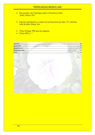 TOPOLOGIAS REDES LAN:

     •      Para acceder a las Topologías redes LAN primero utilice
            Intitle: Redes LAN


     •      Espectro radioeléctrico y cuales son las frecuencias de radio, TV, telefonía,
            redes de datos filitype: doc.


     •      Utilice Filitype: PDF para las imágenes
     •      Utilice DOC y “ “




aparato.............................................................................................................................16
generador...........................................................................................................................8
generadores........................................................................................................................9
independiente...................................................................................................................19
Red...............................................................................................................................3, 16




       20
 