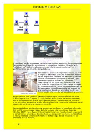 TOPOLOGIAS REDES LAN:




A medida en que las empresas e instituciones ampliaban su número de computadoras,
fue necesario unirlas entre sí, surgiendo el concepto de "redes de cómputo" y de
"trabajo en red" (networking) para poder, de esta forma, compartir archivos y
periféricos entre las diferentes computadoras.

                              Pero cada una confiaba la implementación de sus redes
                              a empresas diferentes, cada una de ellas con modelos
                              de red propietarios (modelos con hardware y software
                              propios, con elementos protegidos y cerrados) que
                              usaban protocolos y arquitectura diferentes.
                              Si esta situación era difícil, peor fue cuando se quiso
                              unir entre sí a estas diferentes redes. Desde entonces,
                              las empresas se dieron cuenta que necesitaban salir de
                              los sistemas de networking propietarios, optando por
                              una arquitectura de red con un modelo común que
                              hiciera posible interconectar varias redes sin problemas.

Para solucionar este problema, la Organización Internacional para la Normalización
(ISO o International Organización for Estandarización) realizó varias investigaciones
acerca de los esquemas de una red. Esta organización reconoció que era necesario
crear un modelo que pudiera ayudar a los diseñadores a implementar redes que fueran
capaces de comunicarse y trabajar en conjunto.

Como resultado de las discusiones y sugerencias, se elaboró el modelo de referencia
OSI en 1984, denominado Modelo de Referencia de Interconexión de Sistemas
Abiertos, OSIRM ropen System Interconnection Reference Model), el cual, proporcionó
a los fabricantes un conjunto de estándares que aseguraron una mayor compatibilidad
e interoperabilidad entre los distintos tipos de tecnología de red utilizados por las
empresas, a nivel mundial.



     4
 