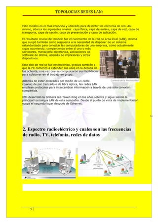 TOPOLOGIAS REDES LAN:


Este modelo es el más conocido y utilizado para describir los entornos de red. Así
mismo, abarca los siguientes niveles: capa física, capa de enlace, capa de red, capa de
transporte, capa de sesión, capa de presentación y capa de aplicación.

El resultado crucial del modelo fue el nacimiento de la red de área local (LAN), misma
que surgió también como respuesta a la necesidad de disponer de un sistema
estandarizado para conectar las computadoras de una empresa, como actualmente
sigue ocurriendo; compartiendo entre sí uno o más
servidores, mensajería electrónica, aplicaciones de
software de oficina, además de impresoras y otros
dispositivos.

Este tipo de red se fue extendiendo, gracias también a
que la PC comenzó a extender sus usos en la década de
los ochenta, una vez que se comprobaron sus facilidades
para colaborar en el trabajo en grupo.

Además de estar enlazadas por medio de un cable
coaxial, de par trenzado o de fibra óptica, las redes LAN
emplean protocolos para intercambiar información a través de una sola conexión
compartida.

IBM desarrolló la primera red Token Ring en los años setenta y sigue siendo la
principal tecnología LAN de esta compañía. Desde el punto de vista de implementación
ocupa el segundo lugar después de Ethernet.



                                                                                          te




2. Espectro radioeléctrico y cuales son las frecuencias
de radio, TV, telefonía, redes de datos




      5
 