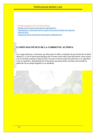 TOPOLOGIAS REDES LAN:




> Campo magnético de la corriente alterna.
– Bandas de frecuencias del espectro radioeléctrico
– Clasificación y ubicación de las escalas de frecuencia dentro del espectro
  radioeléctrico
– Asignación de las frecuencias del espectro radioeléctrico




CAMPO MAGNÉTICO DE LA CORRIENTE ALTERNA


Las cargas eléctricas o electrones que fluyen por el cable o conductor de un circuito de corriente
alterna (C.A.) no lo hacen precisamente por el centro o por toda el área del mismo, como ocurre
con la corriente continua o directa (CD), sino que se mueven más bien próximos a su superficie
o por su superficie, dependiendo de la frecuencia que posea dicha corriente, provocando la
aparición de un campo magnético a su alrededor.




  6
 