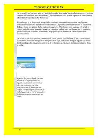 TOPOLOGIAS REDES LAN:

Un generador de corriente alterna (también llamado “alternador”) normalmente genera corriente
con una frecuencia de 50 ó 60 hertz (Hz), de acuerdo con cada país en específico, entregándola
a la red eléctrica industrial y doméstica.

Sin embargo, si se dispone de un oscilador electrónico como el que emplean las plantas o
estaciones transmisoras de radiodifusión comercial, a partir del momento en que la frecuencia
de la corriente que genera dicho oscilador supera los 30 mil ciclos por segundo (30 kHz), el
campo magnético que producen las cargas eléctricas o electrones que fluyen por el conductor
que hace función de antena, comienza a propagarse por el espacio en forma de ondas de
radiofrecuencia.

La forma en que se expanden esas ondas de radio, guarda similitud con lo que ocurre cuando
tiramos una piedra en la superficie tranquila de un lago o estanque de agua: a partir del punto
donde cae la piedra, se generan una serie de ondas que se extienden hasta desaparecer o llegar
la orilla.




A partir del punto donde cae una
piedra en la superficie de un
líquido, se generan una serie de
olas que. guardan estrecha
semejanza con la forma en que
surgen y se propagan las ondas de
radiofrecuencia a. partir que salen
de la antena de un transmisor de
radio.




  8
 
