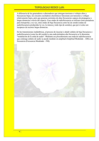 TOPOLOGIAS REDES LAN:

A diferencia de los generadores o alternadores que entregan tensiones o voltajes altos y
frecuencias bajas, los circuitos osciladores electrónicos funcionan con tensiones o voltajes
relativamente bajos, pero que generan corrientes de altas frecuencias capaces de propagarse a
largas distancias a través del espacio. Esas ondas de radiofrecuencia se utilizan como portadoras
para transportar, a su vez, otras ondas de baja frecuencia como las de sonido (ondas de
audiofrecuencia producidas la voz, la música y todo tipo de sonidos), que por sí solas son
incapaces de recorrer largas distancias.

En las transmisiones inalámbricas, al proceso de inyectar o añadir señales de baja frecuencia o
audiofrecuencia (como las del sonido) a una onda portadora alta frecuencia se le denomina
"modulación de la señal de audio". Mediante ese procedimiento una onda de radiofrecuencia
que contenga señales de audio se puede modular en amplitud (Amplitud Modulada – AM) o en
frecuencia (Frecuencia Modulada – FM).




  9
 